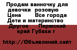 Продам ванночку для девочки (розовую). › Цена ­ 1 - Все города Дети и материнство » Другое   . Пермский край,Губаха г.